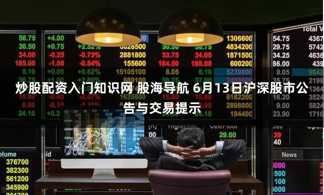 炒股配资入门知识网 股海导航 6月13日沪深股市公告与交易提示