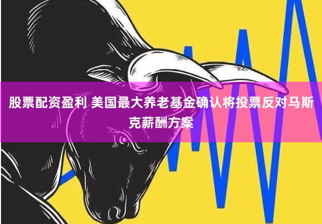 股票配资盈利 美国最大养老基金确认将投票反对马斯克薪酬方案