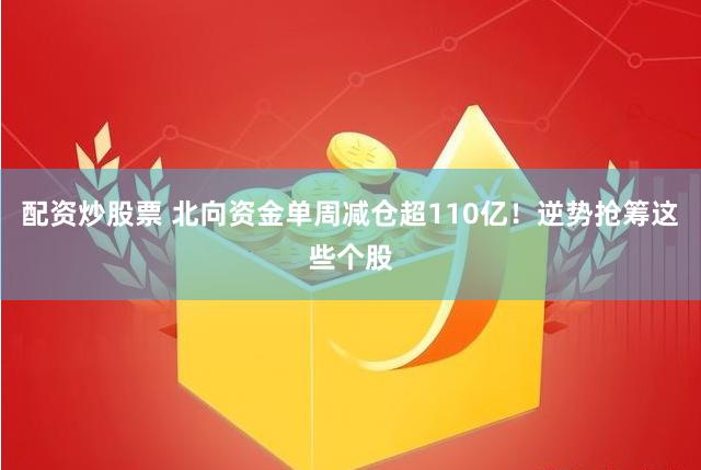 配资炒股票 北向资金单周减仓超110亿！逆势抢筹这些个股