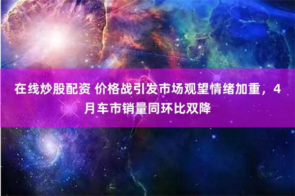 在线炒股配资 价格战引发市场观望情绪加重，4月车市销量同环比双降