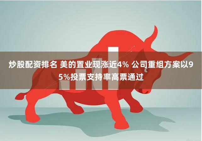 炒股配资排名 美的置业现涨近4% 公司重组方案以95%投票支持率高票通过