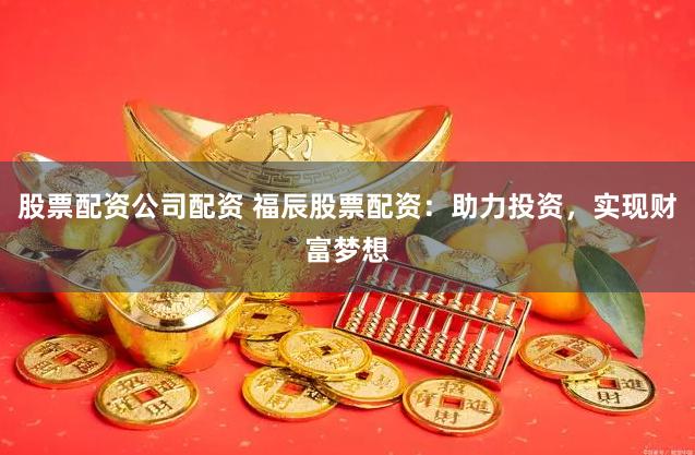 股票配资公司配资 福辰股票配资：助力投资，实现财富梦想