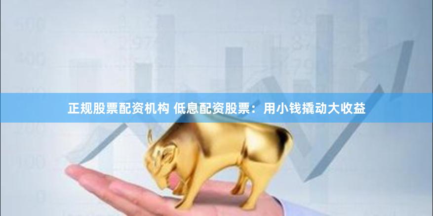正规股票配资机构 低息配资股票：用小钱撬动大收益