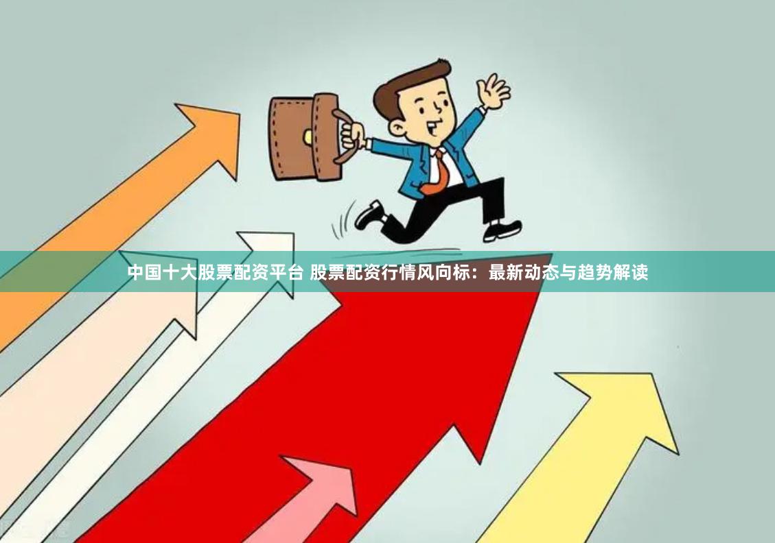 中国十大股票配资平台 股票配资行情风向标：最新动态与趋势解读