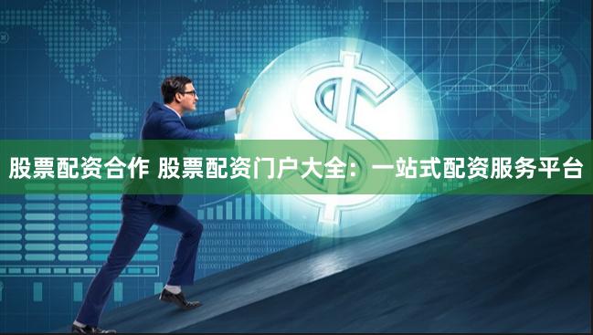 股票配资合作 股票配资门户大全：一站式配资服务平台