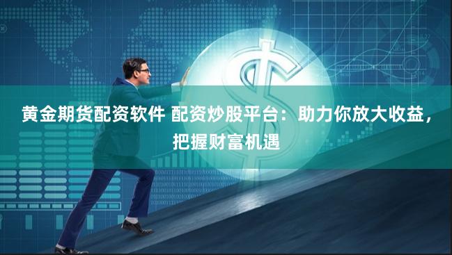 黄金期货配资软件 配资炒股平台：助力你放大收益，把握财富机遇