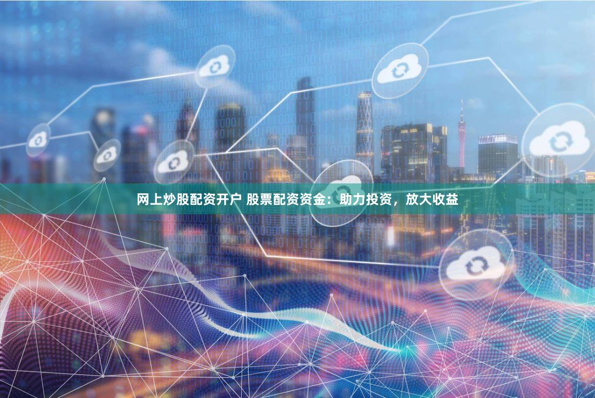 网上炒股配资开户 股票配资资金：助力投资，放大收益